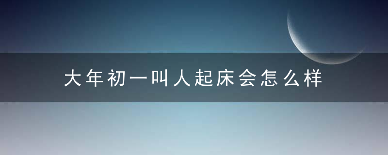 大年初一叫人起床会怎么样 会影响运势吗